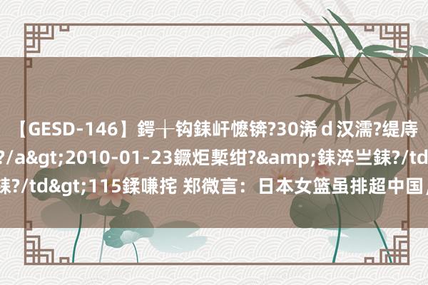 【GESD-146】鍔╁钩銇屽懡锛?30浠ｄ汉濡?缇庤倝銈傝笂銈?3浜?/a>2010-01-23鐝炬槧绀?&銇淬亗銇?/td>115鍒嗛挓 郑微言：日本女篮虽排超中国，奥运决战才见真章！