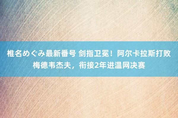 椎名めぐみ最新番号 剑指卫冕！阿尔卡拉斯打败梅德韦杰夫，衔接2年进温网决赛