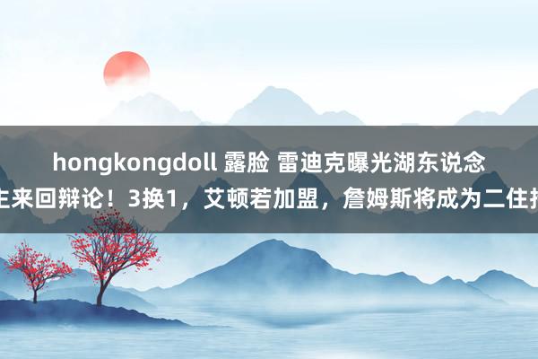 hongkongdoll 露脸 雷迪克曝光湖东说念主来回辩论！3换1，艾顿若加盟，詹姆斯将成为二住持