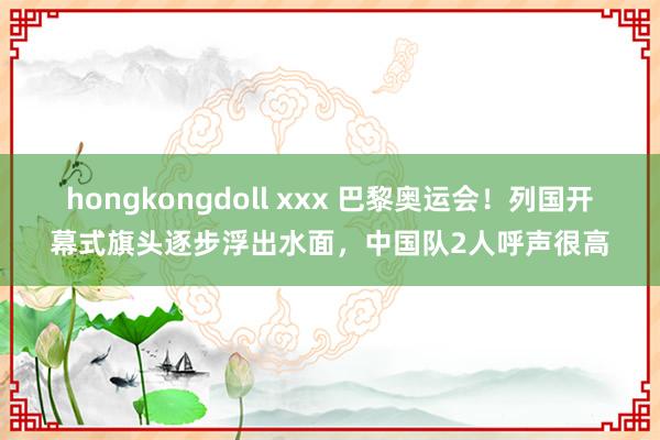 hongkongdoll xxx 巴黎奥运会！列国开幕式旗头逐步浮出水面，中国队2人呼声很高