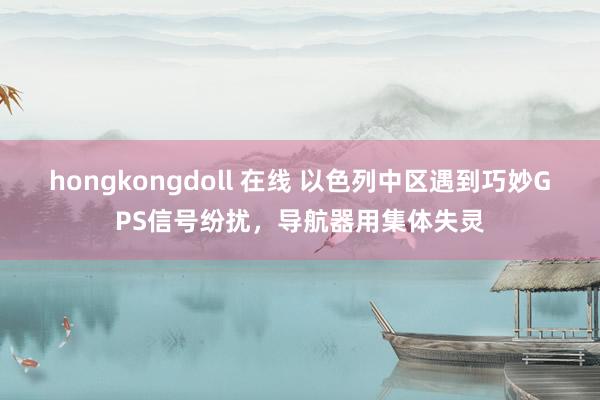 hongkongdoll 在线 以色列中区遇到巧妙GPS信号纷扰，导航器用集体失灵