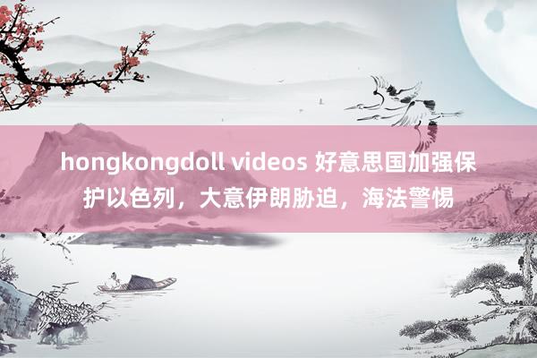 hongkongdoll videos 好意思国加强保护以色列，大意伊朗胁迫，海法警惕