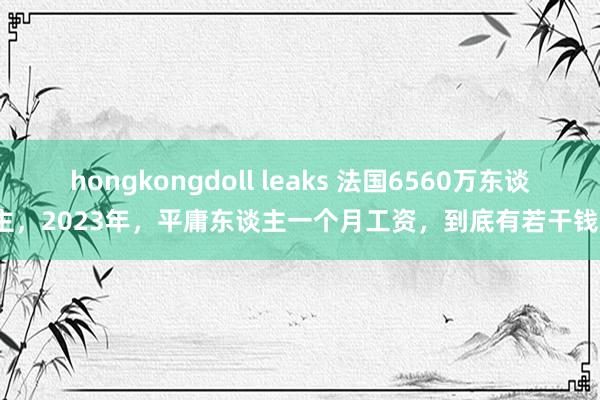 hongkongdoll leaks 法国6560万东谈主，2023年，平庸东谈主一个月工资，到底有若干钱？