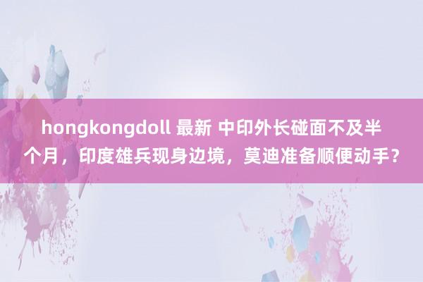 hongkongdoll 最新 中印外长碰面不及半个月，印度雄兵现身边境，莫迪准备顺便动手？