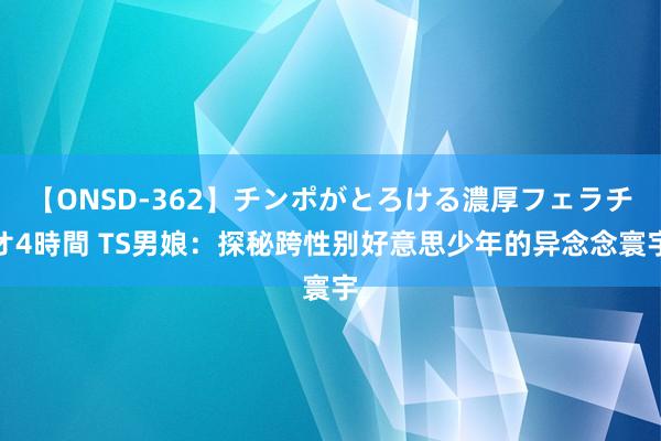 【ONSD-362】チンポがとろける濃厚フェラチオ4時間 TS男娘：探秘跨性别好意思少年的异念念寰宇