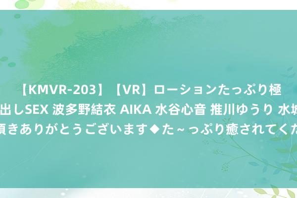 【KMVR-203】【VR】ローションたっぷり極上5人ソープ嬢と中出しSEX 波多野結衣 AIKA 水谷心音 推川ゆうり 水城奈緒 ～本日は御指名頂きありがとうございます◆た～っぷり癒されてくださいね◆～ 国资委：央企平直带动供应链坎坷游200多万户企业 96%是民营中小企业