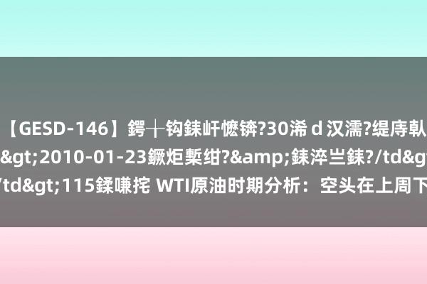 【GESD-146】鍔╁钩銇屽懡锛?30浠ｄ汉濡?缇庤倝銈傝笂銈?3浜?/a>2010-01-23鐝炬槧绀?&銇淬亗銇?/td>115鍒嗛挓 WTI原油时期分析：空头在上周下降4.3%后稍作停息
