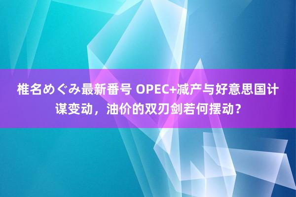 椎名めぐみ最新番号 OPEC+减产与好意思国计谋变动，油价的双刃剑若何摆动？