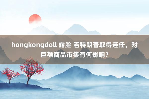 hongkongdoll 露脸 若特朗普取得连任，对巨额商品市集有何影响？