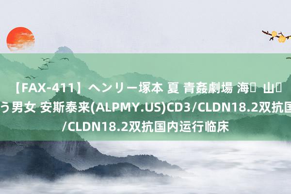 【FAX-411】ヘンリー塚本 夏 青姦劇場 海・山・川 ハマり狂う男女 安斯泰来(ALPMY.US)CD3/CLDN18.2双抗国内运行临床