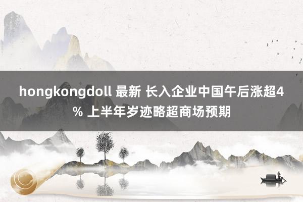 hongkongdoll 最新 长入企业中国午后涨超4% 上半年岁迹略超商场预期