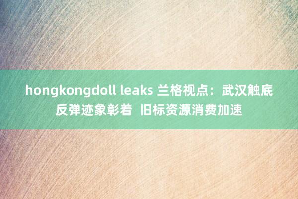 hongkongdoll leaks 兰格视点：武汉触底反弹迹象彰着  旧标资源消费加速