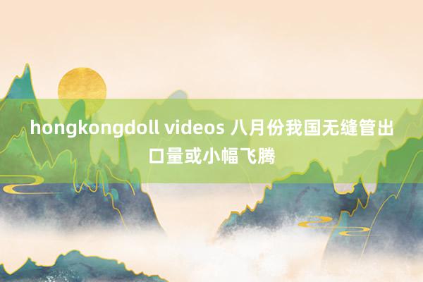 hongkongdoll videos 八月份我国无缝管出口量或小幅飞腾