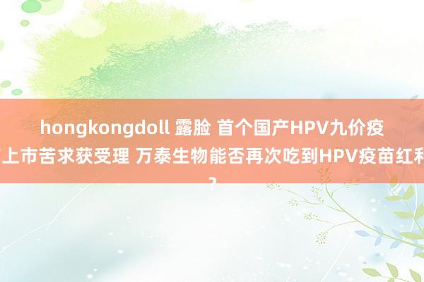 hongkongdoll 露脸 首个国产HPV九价疫苗上市苦求获受理 万泰生物能否再次吃到HPV疫苗红利？