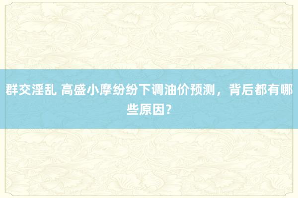 群交淫乱 高盛小摩纷纷下调油价预测，背后都有哪些原因？