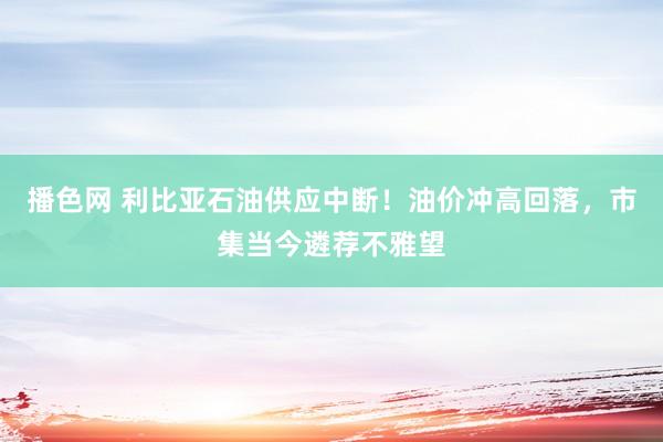 播色网 利比亚石油供应中断！油价冲高回落，市集当今遴荐不雅望