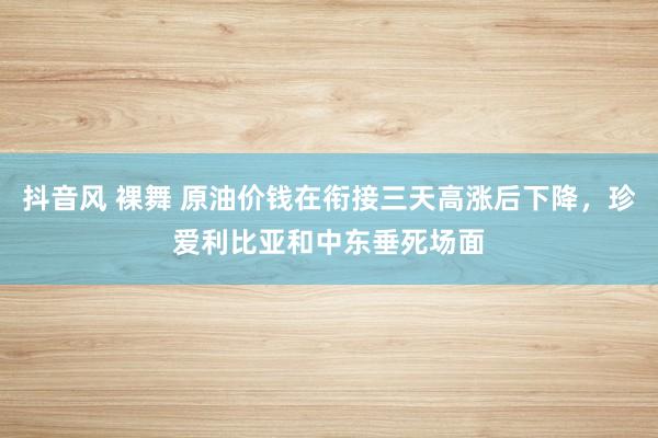 抖音风 裸舞 原油价钱在衔接三天高涨后下降，珍爱利比亚和中东垂死场面