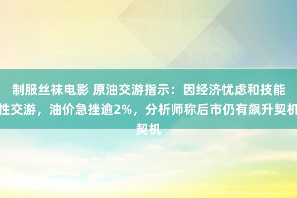 制服丝袜电影 原油交游指示：因经济忧虑和技能性交游，油价急挫逾2%，分析师称后市仍有飙升契机