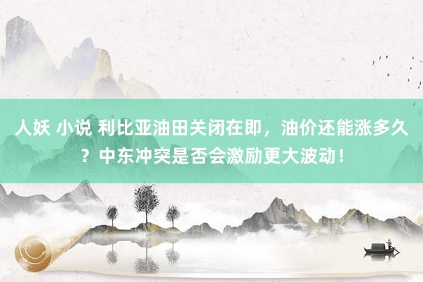 人妖 小说 利比亚油田关闭在即，油价还能涨多久？中东冲突是否会激励更大波动！