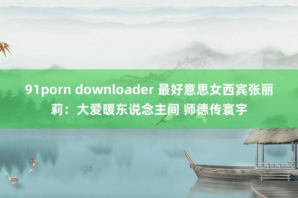 91porn downloader 最好意思女西宾张丽莉：大爱暖东说念主间 师德传寰宇