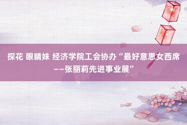 探花 眼睛妹 经济学院工会协办“最好意思女西席――张丽莉先进事业展”