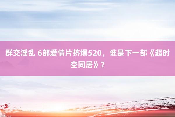 群交淫乱 6部爱情片挤爆520，谁是下一部《超时空同居》？