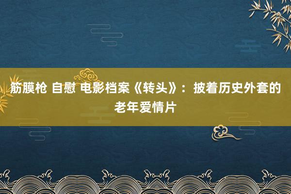 筋膜枪 自慰 电影档案《转头》：披着历史外套的老年爱情片