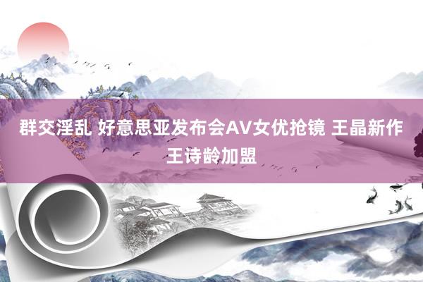 群交淫乱 好意思亚发布会AV女优抢镜 王晶新作王诗龄加盟