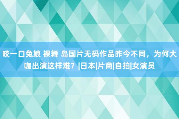 咬一口兔娘 裸舞 岛国片无码作品昨今不同，为何大咖出演这样难？|日本|片商|自拍|女演员