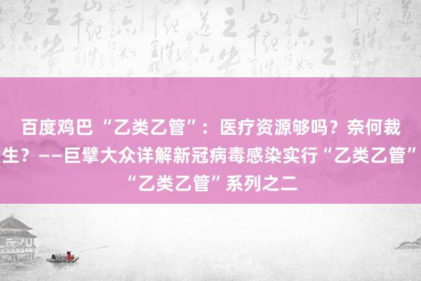 百度鸡巴 “乙类乙管”：医疗资源够吗？奈何裁汰重症发生？——巨擘大众详解新冠病毒感染实行“乙类乙管”系列之二