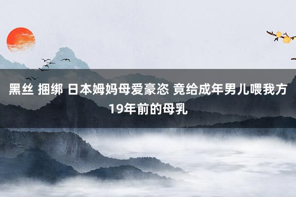 黑丝 捆绑 日本姆妈母爱豪恣 竟给成年男儿喂我方19年前的母乳