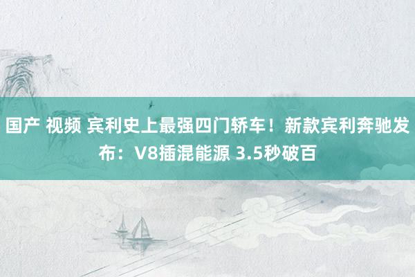 国产 视频 宾利史上最强四门轿车！新款宾利奔驰发布：V8插混能源 3.5秒破百