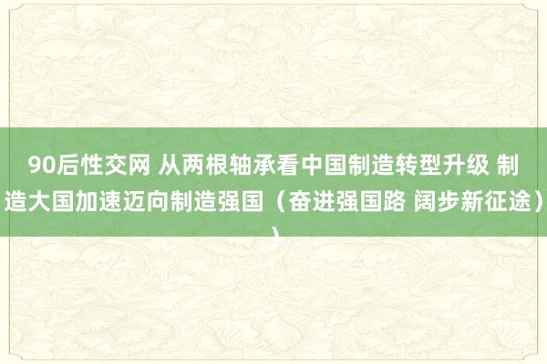 90后性交网 从两根轴承看中国制造转型升级 制造大国加速迈向制造强国（奋进强国路 阔步新征途）