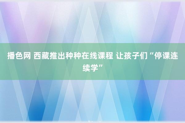 播色网 西藏推出种种在线课程 让孩子们“停课连续学”