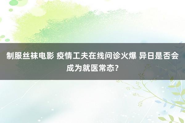 制服丝袜电影 疫情工夫在线问诊火爆 异日是否会成为就医常态？