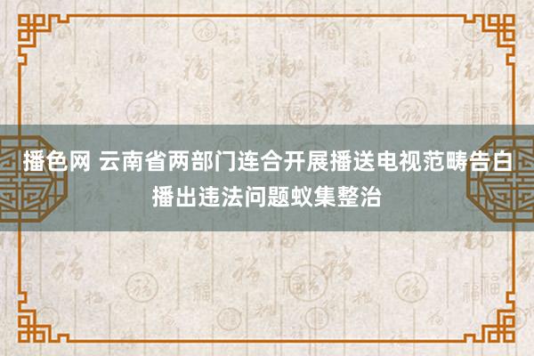 播色网 云南省两部门连合开展播送电视范畴告白播出违法问题蚁集整治