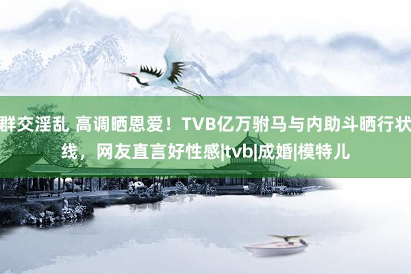 群交淫乱 高调晒恩爱！TVB亿万驸马与内助斗晒行状线，网友直言好性感|tvb|成婚|模特儿