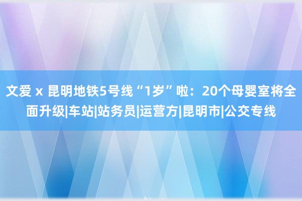 文爱 x 昆明地铁5号线“1岁”啦：20个母婴室将全面升级|车站|站务员|运营方|昆明市|公交专线