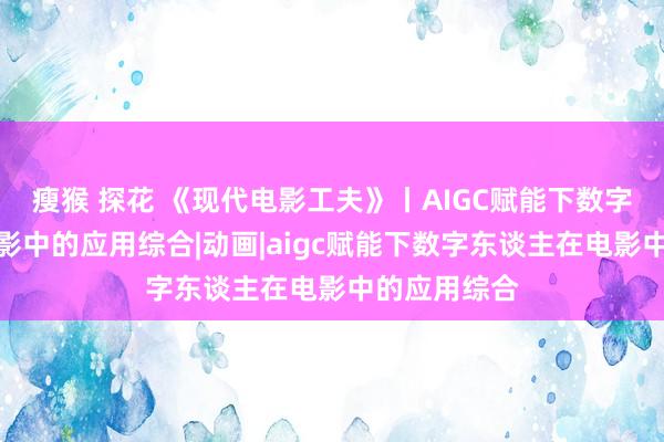 瘦猴 探花 《现代电影工夫》丨AIGC赋能下数字东谈主在电影中的应用综合|动画|aigc赋能下数字东谈主在电影中的应用综合