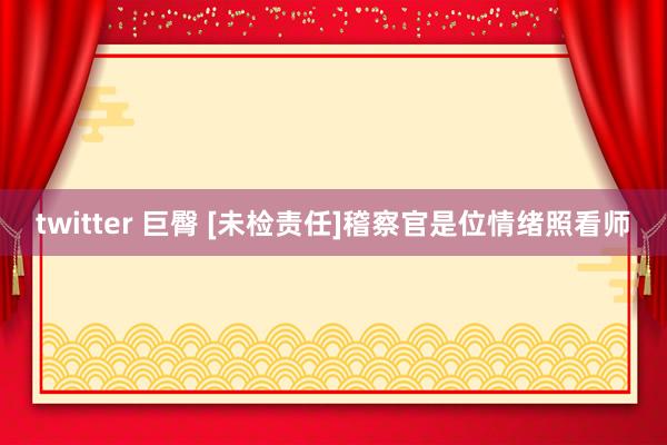 twitter 巨臀 [未检责任]稽察官是位情绪照看师