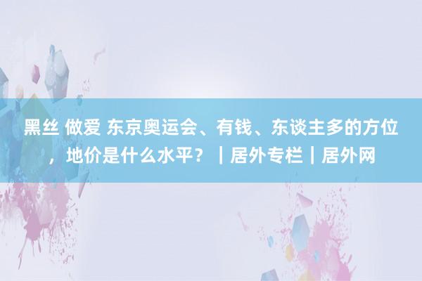 黑丝 做爱 东京奥运会、有钱、东谈主多的方位，地价是什么水平？｜居外专栏｜居外网