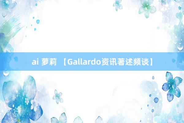 ai 萝莉 【Gallardo资讯著述频谈】