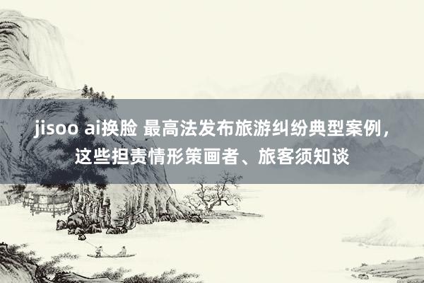 jisoo ai换脸 最高法发布旅游纠纷典型案例，这些担责情形策画者、旅客须知谈