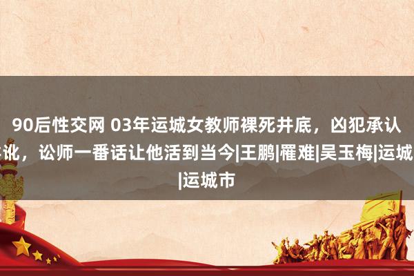 90后性交网 03年运城女教师裸死井底，凶犯承认舛讹，讼师一番话让他活到当今|王鹏|罹难|吴玉梅|运城市