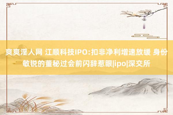 爽爽淫人网 江顺科技IPO:扣非净利增速放缓 身份敏锐的董秘过会前闪辞惹眼|ipo|深交所