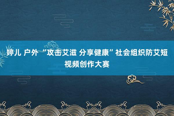 婷儿 户外 “攻击艾滋 分享健康”社会组织防艾短视频创作大赛