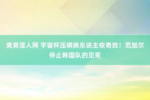 爽爽淫人网 宇宙杯压哨换东谈主收奇效！范加尔停止韩国队的见笑