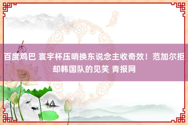 百度鸡巴 寰宇杯压哨换东说念主收奇效！范加尔拒却韩国队的见笑 青报网