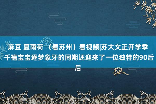 麻豆 夏雨荷 （看苏州）看视频|苏大文正开学季 千禧宝宝逐梦象牙的同期还迎来了一位独特的90后