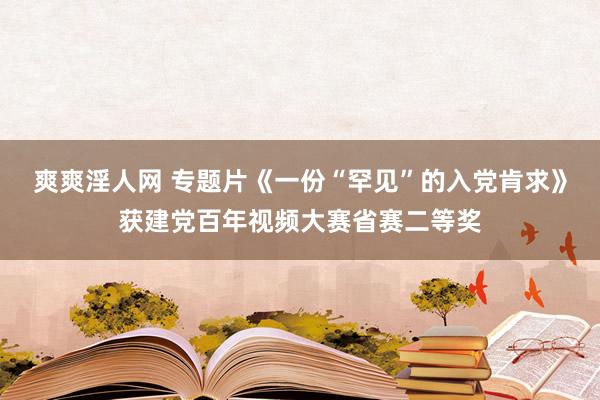 爽爽淫人网 专题片《一份“罕见”的入党肯求》获建党百年视频大赛省赛二等奖